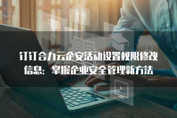 钉钉合力云企安活动设置权限修改信息：掌握企业安全管理新方法