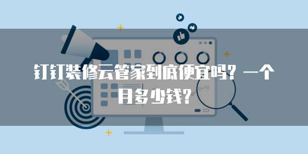 钉钉装修云管家到底便宜吗?一个月多少钱?