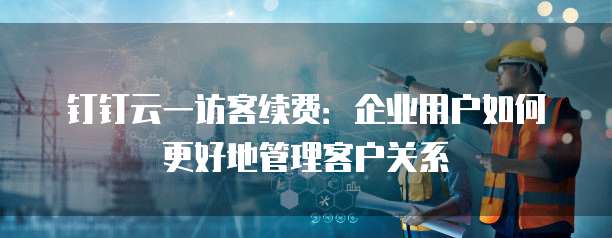 钉钉云一访客续费：企业用户如何更好地管理客户关系