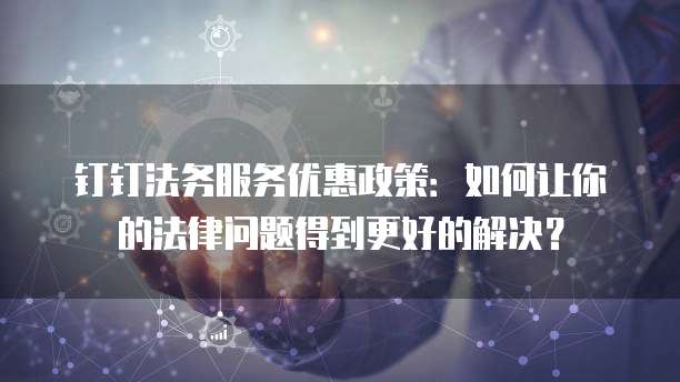 钉钉法务服务优惠政策:如何让你的法律问题得到更好的解决?