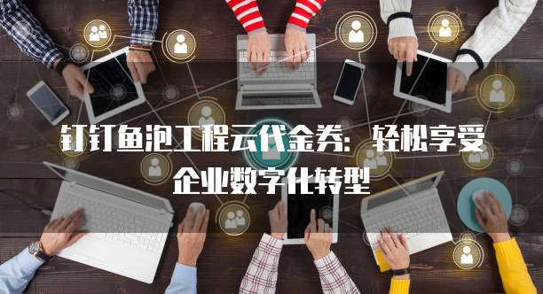 钉钉鱼泡工程云代金券：轻松享受企业数字化转型
