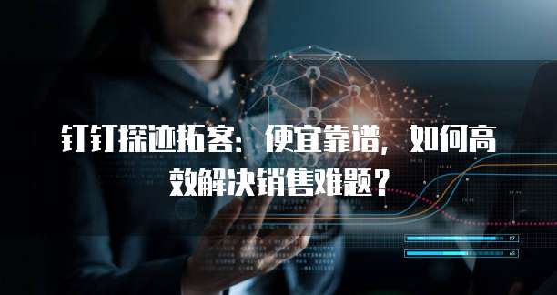 钉钉探迹拓客：便宜靠谱，如何高效解决销售难题？