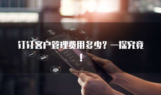 钉钉客户管理费用多少?一探究竟!