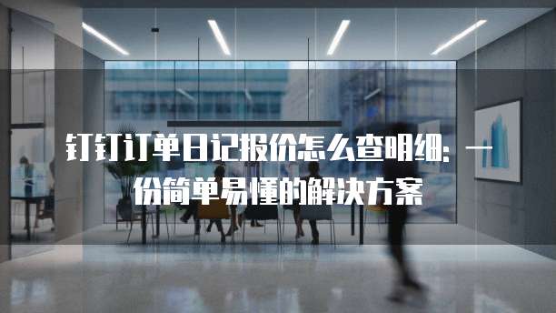 钉钉订单日记报价怎么查明细: 一份简单易懂的解决方案