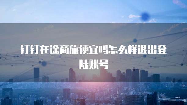 钉钉在途商旅便宜吗怎么样退出登陆账号