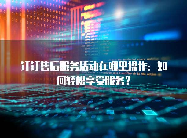 钉钉售后服务活动在哪里操作:如何轻松享受服务?