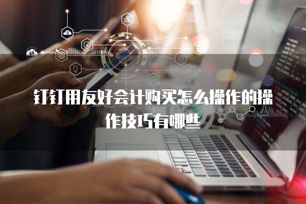 钉钉用友好会计购买怎么操作的操作技巧有哪些