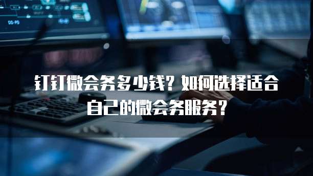 钉钉微会务多少钱?如何选择适合自己的微会务服务?