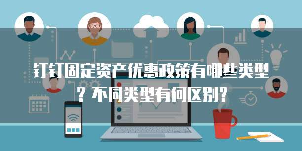 钉钉固定资产优惠政策有哪些类型?不同类型有何区别?