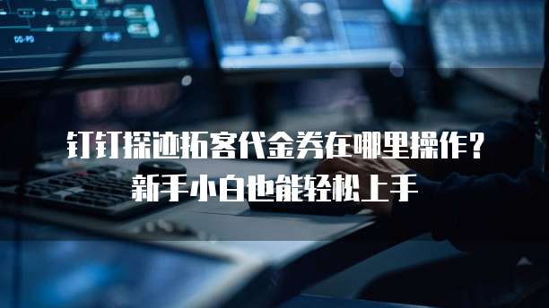 钉钉探迹拓客代金券在哪里操作?新手小白也能轻松上手