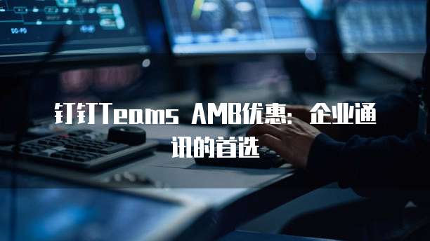 钉钉Teams AMB优惠:企业通讯的首选