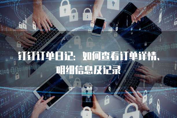 钉钉订单日记：如何查看订单详情、明细信息及记录