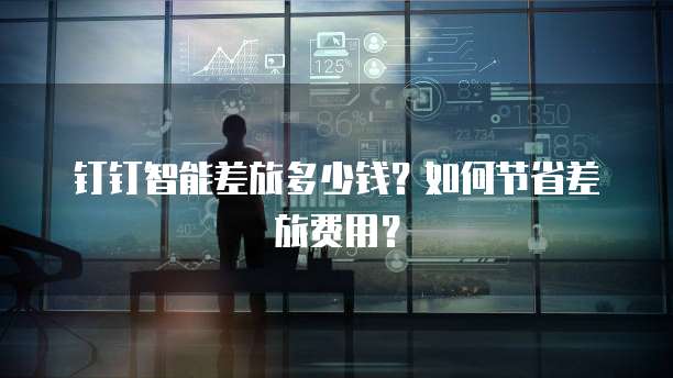 钉钉智能差旅多少钱?如何节省差旅费用?