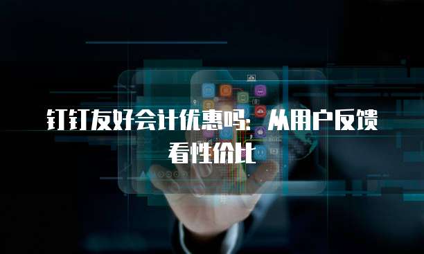 钉钉友好会计优惠吗:从用户反馈看性价比