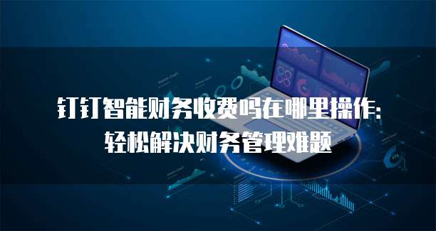 钉钉智能财务收费吗在哪里操作:轻松解决财务管理难题