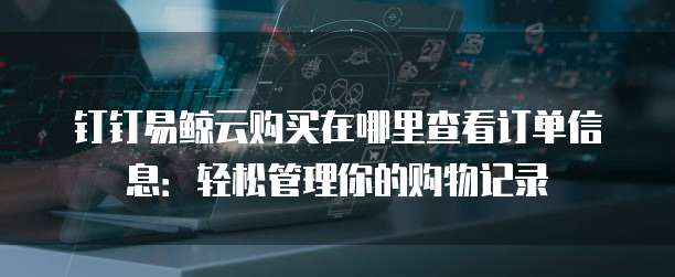 钉钉易鲸云购买在哪里查看订单信息:轻松管理你的购物记录