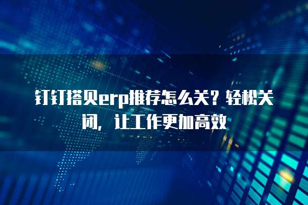 钉钉搭贝erp推荐怎么关?轻松关闭,让工作更加高效