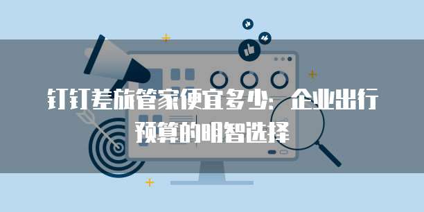钉钉差旅管家便宜多少:企业出行预算的明智选择