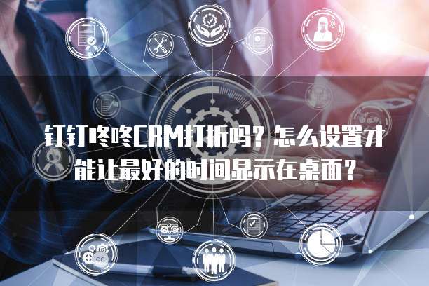 钉钉咚咚CRM打折吗?怎么设置才能让最好的时间显示在桌面?