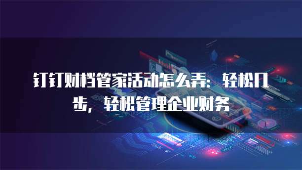 钉钉财档管家活动怎么弄:轻松几步,轻松管理企业财务