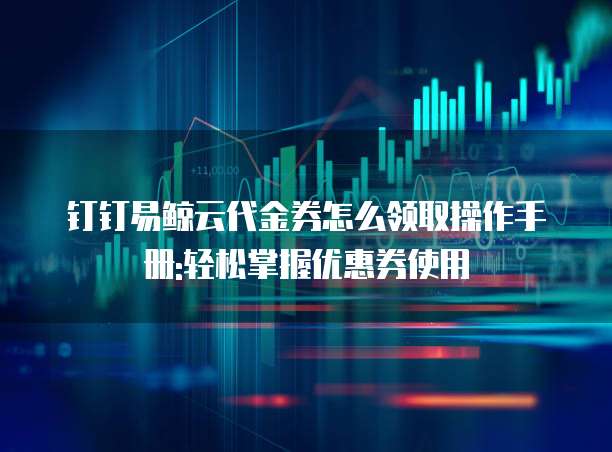 钉钉易鲸云代金券怎么领取操作手册:轻松掌握优惠券使用