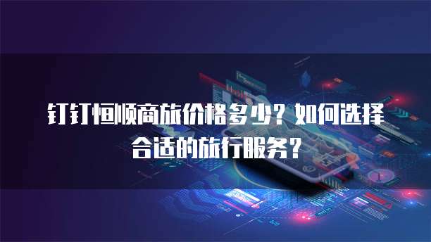 钉钉恒顺商旅价格多少？如何选择合适的旅行服务？