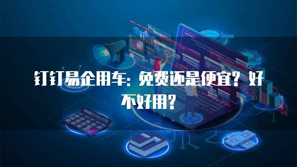 钉钉易企用车: 免费还是便宜? 好不好用?