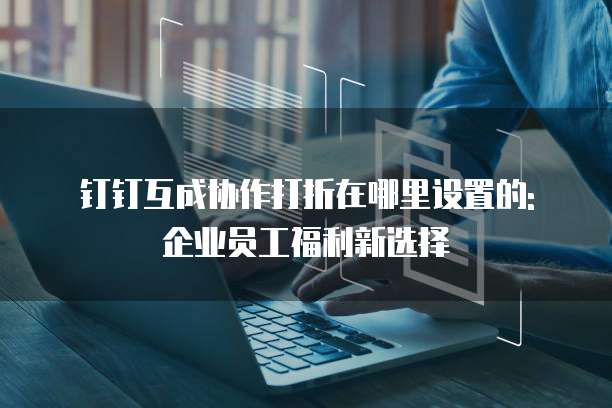 钉钉互成协作打折在哪里设置的: 企业员工福利新选择