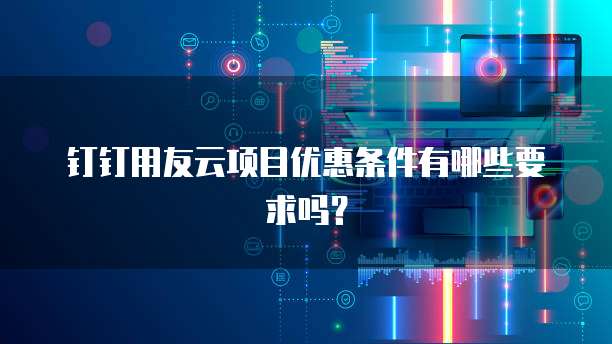 钉钉用友云项目优惠条件有哪些要求吗?
