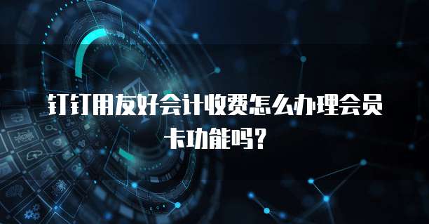 钉钉用友好会计收费怎么办理会员卡功能吗?