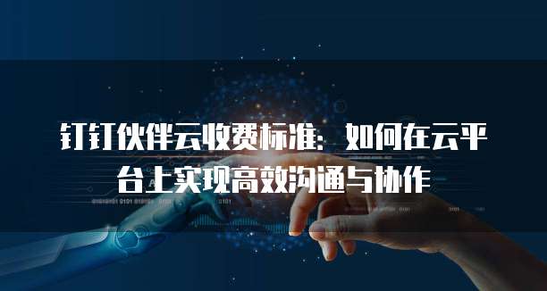 钉钉伙伴云收费标准:如何在云平台上实现高效沟通与协作