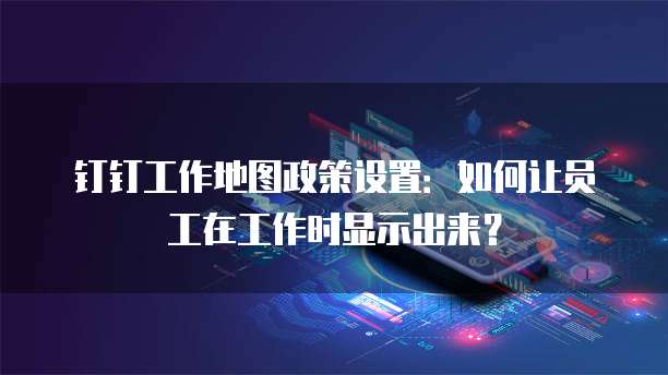 钉钉工作地图政策设置:如何让员工在工作时显示出来?
