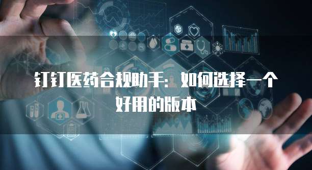 钉钉医药合规助手:如何选择一个好用的版本