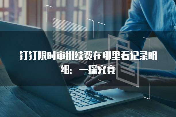 钉钉限时审批续费在哪里看记录明细:一探究竟