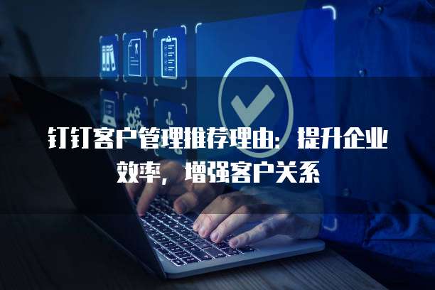 钉钉客户管理推荐理由:提升企业效率,增强客户关系