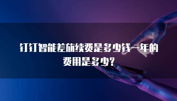 钉钉智能差旅续费是多少钱一年的费用是多少?