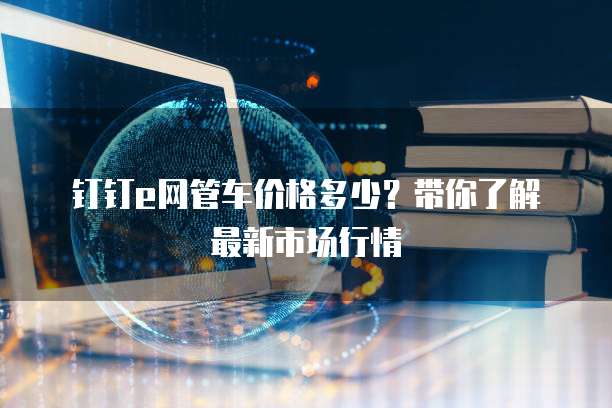 钉钉e网管车价格多少?带你了解最新市场行情