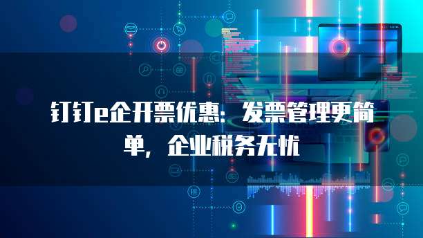 钉钉e企开票优惠:发票管理更简单,企业税务无忧