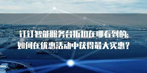 钉钉智能服务台折扣在哪看到的:如何在优惠活动中获得最大实惠?