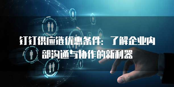 钉钉供应链优惠条件:了解企业内部沟通与协作的新利器