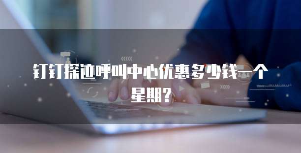 钉钉探迹呼叫中心优惠多少钱一个星期?