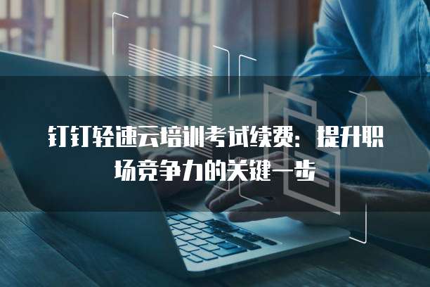 钉钉轻速云培训考试续费:提升职场竞争力的关键一步