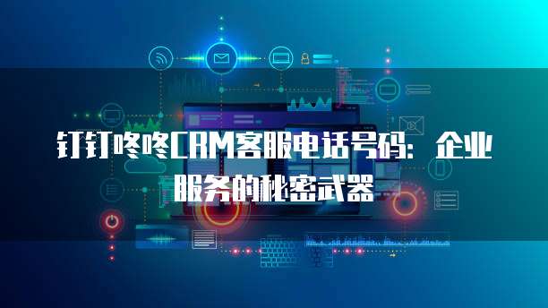 钉钉咚咚CRM客服电话号码:企业服务的秘密武器