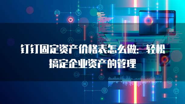 钉钉固定资产价格表怎么做:轻松搞定企业资产的管理