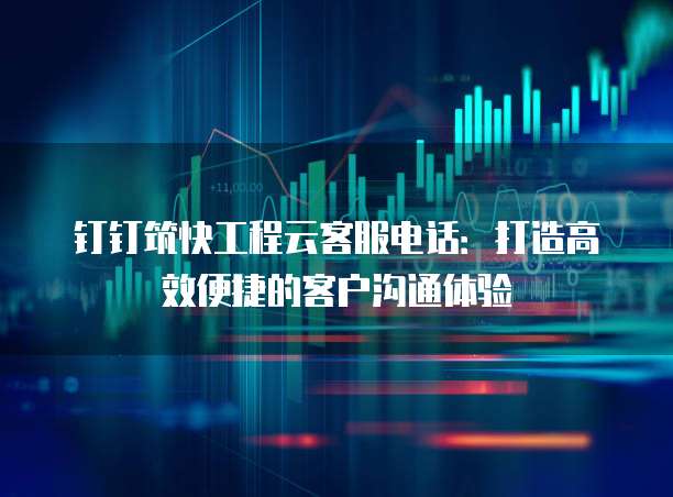 钉钉筑快工程云客服电话：打造高效便捷的客户沟通体验