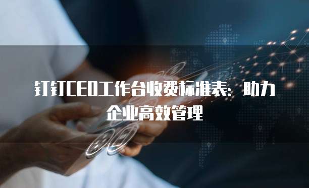 钉钉CEO工作台收费标准表:助力企业高效管理