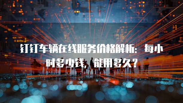 钉钉车辆在线服务价格解析:每小时多少钱,能用多久?