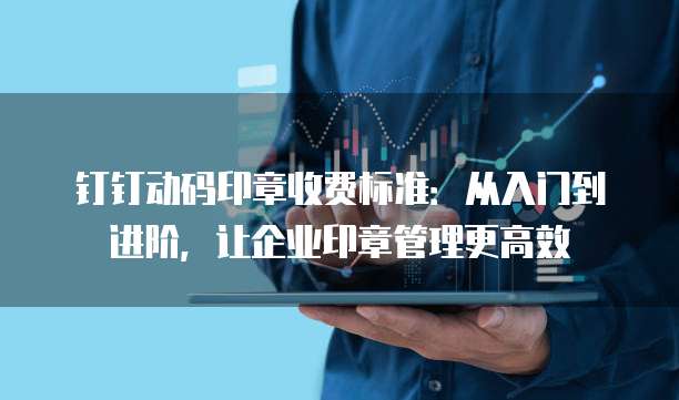 钉钉动码印章收费标准:从入门到进阶,让企业印章管理更高效