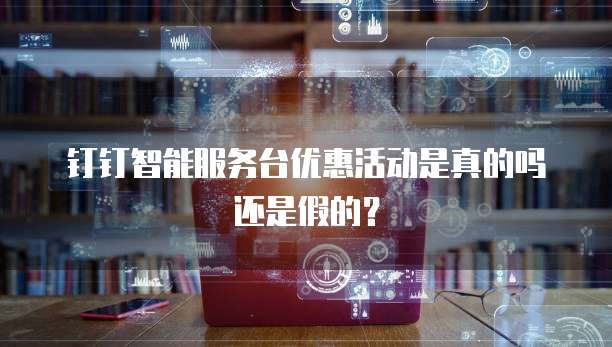 钉钉智能服务台优惠活动是真的吗还是假的?