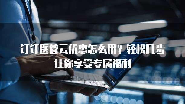 钉钉医管云优惠怎么用?轻松几步让你享受专属福利